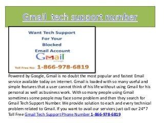 Powered by Google, Gmail is no doubt the most popular and fastest Email
service available today on internet. Gmail is loaded with so many useful and
simple features that a user cannot think of his life without using Gmail for his
personal as well as business work. With so many people using Gmail
sometimes some people may face some problem and then they search for
Gmail Tech Support Number. We provide solution to each and every technical
problem related to Gmail. If you want to avail our services just call our 24*7
Toll Free Gmail Tech Support Phone Number 1-866-978-6819
 