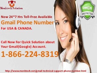 Now 24*7 Hrs Toll-Free Available
Gmail Phone Number
For USA & CANADA.
Call Now For Quick Solution about
Your Gmail(Google) Account.
1-866-224-8319
http://www.monktech.net/gmail-technical-support-phone-number.html
 