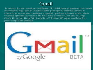 GmailGmail
Es un servicio de correo electrónico con posibilidades POP3 e IMAP gratuito proporcionado por la empresaEs un servicio de correo electrónico con posibilidades POP3 e IMAP gratuito proporcionado por la empresa
estadounidense Google a partir del 15 de abril de 2004 y que ha captado la atención de los medios deestadounidense Google a partir del 15 de abril de 2004 y que ha captado la atención de los medios de
información por sus innovaciones tecnológicas, su capacidad, y por algunas noticias que alertaban sobre lainformación por sus innovaciones tecnológicas, su capacidad, y por algunas noticias que alertaban sobre la
violación de la privacidad de los usuarios. Tras más de 5 años, el servicio de Gmail, junto con Googleviolación de la privacidad de los usuarios. Tras más de 5 años, el servicio de Gmail, junto con Google
Calendar, Google Dogs, Google Talk y Google Buzz; el 7 de julio de 2009, dejaron su calidad de Beta yCalendar, Google Dogs, Google Talk y Google Buzz; el 7 de julio de 2009, dejaron su calidad de Beta y
pasaron a ser productos terminados.pasaron a ser productos terminados.
 