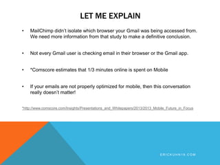 LET ME EXPLAIN
• MailChimp didn’t isolate which browser your Gmail was being accessed from.
We need more information from that study to make a definitive conclusion.
• Not every Gmail user is checking email in their browser or the Gmail app.
• *Comscore estimates that 1/3 minutes online is spent on Mobile
• If your emails are not properly optimized for mobile, then this conversation
really doesn’t matter!
*http://www.comscore.com/Insights/Presentations_and_Whitepapers/2013/2013_Mobile_Future_in_Focus
E R I C K U H N 1 9 . C O M
 
