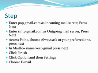 Step
 Enter pop.gmail.com as Incoming mail server, Press
Next
 Enter smtp.gmail.com as Outgoing mail server, Press
Next
 Access Point, choose Always ask or your preferred one.
press next
 In Mailbox name keep gmail press next
 Click Finish
 Click Option and then Settings
 Choose E-mail
 