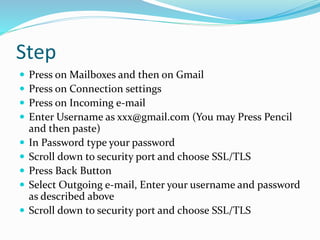 Step
 Press on Mailboxes and then on Gmail
 Press on Connection settings
 Press on Incoming e-mail
 Enter Username as xxx@gmail.com (You may Press Pencil
and then paste)
 In Password type your password
 Scroll down to security port and choose SSL/TLS
 Press Back Button
 Select Outgoing e-mail, Enter your username and password
as described above
 Scroll down to security port and choose SSL/TLS
 