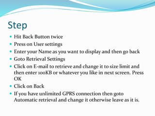 Step
 Hit Back Button twice
 Press on User settings
 Enter your Name as you want to display and then go back
 Goto Retrieval Settings
 Click on E-mail to retrieve and change it to size limit and
then enter 100KB or whatever you like in next screen. Press
OK
 Click on Back
 If you have unlimited GPRS connection then goto
Automatic retrieval and change it otherwise leave as it is.
 