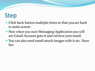 Step
 Click back button multiple times so that you are back
to main screen.
 Now when you start Messaging Application you will
see Gmail Account goto it and retrieve your email.
 You can also send email attach images with it etc. Have
fun
 