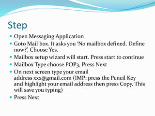 Step
 Open Messaging Application
 Goto Mail box. It asks you ‘No mailbox defined. Define
now?’, Choose Yes.
 Mailbox setup wizard will start. Press start to continue
 Mailbox Type choose POP3, Press Next
 On next screen type your email
address xxx@gmail.com (IMP: press the Pencil Key
and highlight your email address then press Copy. This
will save you typing)
 Press Next
 