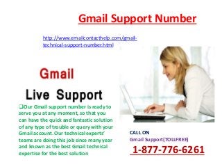 Gmail Support Number
http://www.emailcontacthelp.com/gmail-
technical-support-number.html
CALL ON
Gmail Support(TOLLFREE)
1-877-776-6261
Our Gmail support number is ready to
serve you at any moment, so that you
can have the quick and fantastic solution
of any type of trouble or query with your
Gmail account. Our technical experts’
teams are doing this job since many year
and known as the best Gmail technical
expertise for the best solution
 