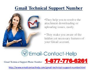 Gmail Technical Support Number
•They help you to resolve the
attachment downloading or
uploading issues, easily.
• They make you aware of the
hidden yet necessary features of
your Gmail account.
Gmail Technical Support Phone Number 1-877-776-6261
http://www.emailcontacthelp.com/gmail-technical-support-number.html
 