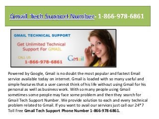 Powered by Google, Gmail is no doubt the most popular and fastest Email
service available today on internet. Gmail is loaded with so many useful and
simple features that a user cannot think of his life without using Gmail for his
personal as well as business work. With so many people using Gmail
sometimes some people may face some problem and then they search for
Gmail Tech Support Number. We provide solution to each and every technical
problem related to Gmail. If you want to avail our services just call our 24*7
Toll Free Gmail Tech Support Phone Number 1-866-978-6861.
 