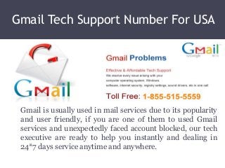 Gmail Tech Support Number For USA
Gmail is usually used in mail services due to its popularity
and user friendly, if you are one of them to used Gmail
services and unexpectedly faced account blocked, our tech
executive are ready to help you instantly and dealing in
24*7 days service anytime and anywhere.
 