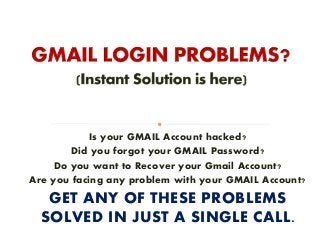 Is your GMAIL Account hacked?
Did you forgot your GMAIL Password?
Do you want to Recover your Gmail Account?
Are you facing any problem with your GMAIL Account?
GET ANY OF THESE PROBLEMS
SOLVED IN JUST A SINGLE CALL.
 