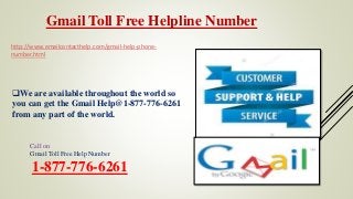 Gmail Toll Free Helpline Number
Call on
Gmail Toll Free Help Number
1-877-776-6261
http://www.emailcontacthelp.com/gmail-help-phone-
number.html
We are available throughout the world so
you can get the Gmail Help@1-877-776-6261
from any part of the world.
 