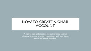 HOW TO CREATE A GMAIL
ACCOUNT
A step by step guide to assist to you in creating an email
address you can use to better communicate with your friends,
family, and medical providers.
 