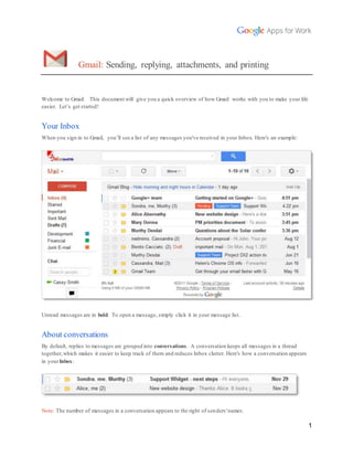 1 
Gmail: Sending, replying, attachments, and printing 
Welcome to Gmail. This document will give you a quick overview of how Gmail works with you to make your life 
easier. Let’s get started! 
Your Inbox 
When you sign in to Gmail, you’ll see a list of any messages you've received in your Inbox. Here's an example: 
Unread messages are in bold. To open a message, simply click it in your message list. 
About conversations 
By default, replies to messages are grouped into conversations. A conversation keeps all messages in a thread 
together, which makes it easier to keep track of them and reduces Inbox clutter. Here's how a conversation appears 
in your Inbox: 
Note: The number of messages in a conversation appears to the right of senders' names. 
 