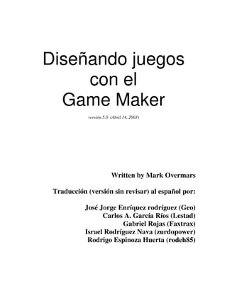 Diseñando juegos 
con el 
Game Maker 
versión 5.0 (Abril 14, 2003) 
Written by Mark Overmars 
Traducción (versión sin revisar) al español por: 
José Jorge Enríquez rodríguez (Geo) 
Carlos A. García Ríos (Lestad) 
Gabriel Rojas (Faxtrax) 
Israel Rodríguez Nava (zurdopower) 
Rodrigo Espinoza Huerta (rodeh85) 
 