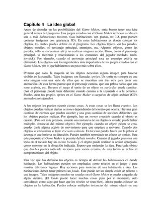Capítulo 4 La idea global 
Antes de ahondar en las posibilidades del Game Maker, sería bueno tener una idea 
general acerca del programa. Los juegos creados con el Game Maker se llevan a cabo en 
una o más habitaciones (rooms). (Las habitaciones son planas, no 3D, pero pueden 
contener imágenes con apariencia 3D). En estas habitaciones es donde colocas los 
objetos, los cuales puedes definir en el programa. Los objetos típicos son las paredes, 
objetos móviles, el personaje principal, enemigos, etc. Algunos objetos, como las 
paredes, sólo se encuentran ahí y no realizan ninguna acción. Otros, como el personaje 
principal, se moverán y reaccionarán a los comandos del jugador (teclado, ratón, 
joystick). Por ejemplo, cuando el personaje principal toca un enemigo podría ser 
eliminado. Los objetos son los ingredientes más importantes de los juegos creados con el 
Game Maker, por lo que hablaremos un poco más sobre ellos. 
Primero que nada, la mayoría de los objetos necesitan alguna imagen para hacerse 
visibles en la pantalla. Tales imágenes son llamadas sprites. Un sprite no siempre es una 
sola imagen sino una serie de ellas que se muestran una tras otra para crear una 
animación. De esta forma parece que el personaje camina, que una pelota rueda, que una 
nave explota, etc. Durante el juego el sprite de un objeto en particular puede cambiar. 
(Así el personaje puede lucir diferente cuando camina a la izquierda o a la derecha). 
Puedes crear tus propios sprites en el Game Maker o cargarlos de algún archivo (GIFs 
animados por ejemplo). 
A los objetos les pueden ocurrir ciertas cosas. A estas cosas se les llama eventos. Los 
objetos pueden realizar ciertas acciones dependiendo del evento que ocurra. Hay una gran 
cantidad de eventos que pueden suceder y una gran cantidad de acciones diferentes que 
los objetos pueden realizar. Por ejemplo, hay un evento creación cuando el objeto es 
creado. (Para ser más precisos, cuando una instancia de un objeto es creada; puede haber 
múltiples instancias del mismo objeto). Por ejemplo, cuando un objeto pelota se crea, 
puedes darle alguna acción de movimiento para que empiece a moverse. Cuando dos 
objetos se encuentran se tiene el evento colisión. En tal caso puedes hacer que la pelota se 
detenga o que invierta su dirección. Puedes también reproducir un efecto de sonido. Para 
este propósito el Game Maker te permite definir sonidos. Cuando el jugador presiona una 
tecla en el teclado hay un evento teclado, y el objeto puede realizar la acción apropiada, 
como moverse en la dirección indicada. Espero que entiendas la idea. Para cada objeto 
que diseñes puedes indicarle acciones para varios eventos, de esta forma se define el 
comportamiento del objeto. 
Una vez que has definido tus objetos es tiempo de definir las habitaciones en donde 
habitarán. Las habitaciones pueden ser empleadas como niveles en el juego o para 
mostrar diferentes lugares. Hay acciones para moverse de una habitación a otra. Las 
habitaciones deben tener primero un fondo. Este puede ser un simple color de relleno o 
una imagen. Tales imágenes pueden ser creadas en el Game Maker o puedes cargarlas de 
algún archivo. (El fondo puede hacer muchas cosas pero por el momento, solo 
considéralo como algo que hace que los niveles se vean bien). Ahora puedes colocar tus 
objetos en la habitación. Puedes colocar múltiples instancias del mismo objeto en una 
 