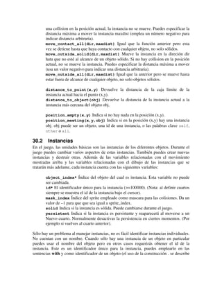 una collision en la posición actual, la instancia no se mueve. Puedes especificar la 
distancia máxima a mover la instancia maxdist (emplea un número negativo para 
indicar distancia arbitraria). 
move_contact_all(dir,maxdist) Igual que la función anterior pero esta 
vez se detiene hasta que haya contacto con cualquier objeto, no solo sólidos. 
move_outside_solid(dir,maxdist) Mueve la instancia en la direción dir 
hata que no esté al alcance de un objeto sólido. Si no hay collision en la posición 
actual, no se mueve la instancia. Puedes especificar la distancia máxima a mover 
(usa un valor negativo para indicar una distancia arbitraria). 
move_outside_all(dir,maxdist) Igual que la anterior pero se mueve hasta 
estar fuera de alcance de cualquier objeto, no solo objetos sólidos. 
distance_to_point(x,y) Devuelve la distancia de la caja límite de la 
instancia actual hacia el punto (x,y). 
distance_to_object(obj) Devuelve la distancia de la instancia actual a la 
instancia más cercana del objeto obj. 
position_empty(x,y) Indica si no hay nada en la posición (x,y). 
position_meeting(x,y,obj) Indica si en la posición (x,y) hay una instancia 
obj. obj puede ser un objeto, una id de una instancia, o las palabras clave self, 
other o all. 
30.2 Instancias 
En el juego, las unidades básicas son las instancias de los diferentes objetos. Durante el 
juego puedes cambiar varios aspectos de estas instancias. También puedes crear nuevas 
instancias y destruir otras. Además de las variables relacionadas con el movimiento 
mostradas arriba y las variables relacionadas con el dibujo de las instancias que se 
tratarán más adelante, cada instancia cuenta con las siguientes variables: 
object_index* Índice del objeto del cual es instancia. Esta variable no puede 
ser cambiada. 
id* El identificador único para la instancia (>=100000). (Nota: al definir cuartos 
siempre se muestra el id de la instancia bajo el cursor). 
mask_index Índice del sprite empleado como mascara para las colisiones. Da un 
valor de –1 para que que sea igual a sprite_index. 
solid Indica si la instancia es sólida. Puede cambiarse durante el juego. 
persistent Indica si la instancia es persistente y reaparecerá al moverse a un 
Nuevo cuarto. Normalmente desactivas la persistencia en ciertos momentos. (Por 
ejemplo si vuelves al cuarto anterior). 
Sólo hay un problema al manejar instancias, no es fácil identificar instancias individuales. 
No cuentan con un nombre. Cuando sólo hay una instancia de un objeto en particular 
puedes usar el nombre del objeto pero en otros casos requerirás obtener el id de la 
instancia. Este es un identificador único para la instancia, puedes emplearlo en las 
sentencias with y como identificador de un objeto (el uso de la construcción . se describe 
 