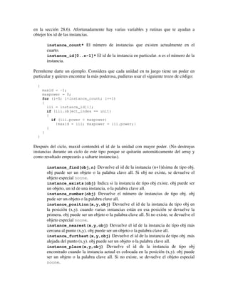 en la sección 28.6). Afortunadamente hay varias variables y rutinas que te ayudan a 
obtejer los id de las instancias. 
instance_count* El número de instancias que existen actualmente en el 
cuarto. 
instance_id[0..n-1]* El id de la instancia en particular. n es el número de la 
instancia. 
Permíteme darte un ejemplo. Considera que cada unidad en tu juego tiene un poder en 
particular y quieres encontrar la más poderosa, pudieras usar el siguiente trozo de código: 
{ 
maxid = -1; 
maxpower = 0; 
for (i=0; i<instance_count; i+=1) 
{ 
iii = instance_id[i]; 
if (iii.object_index == unit) 
{ 
if (iii.power > maxpower) 
{maxid = iii; maxpower = iii.power;} 
} 
} 
} 
Después del ciclo, maxid contendrá el id de la unidad con mayor poder. (No destruyas 
instancias durante un ciclo de este tipo porque se quitarán automáticamente del array y 
como resultado empezarás a saltarte instancias). 
instance_find(obj,n) Devuelve el id de la instancia (n+1)ésima de tipo obj. 
obj puede ser un objeto o la palabra clave all. Si obj no existe, se devuelve el 
objeto especial noone. 
instance_exists(obj) Indica si la instancia de tipo obj existe. obj puede ser 
un objeto, un id de una instancia, o la palabra clave all. 
instance_number(obj) Devuelve el número de instancias de tipo obj. obj 
pude ser un objeto o la palabra clave all. 
instance_position(x,y,obj) Devuelve el id de la instancia de tipo obj en 
la posición (x,y). cuando varias instancias están en esa posición se devuelve la 
primera. obj puede ser un objeto o la palabra clave all. Si no existe, se devuelve el 
objeto especial noone. 
instance_nearest(x,y,obj) Devuelve el id de la instancia de tipo obj más 
cercana al punto (x,y). obj puede ser un objeto o la palabra clave all. 
instance_furthest(x,y,obj) Devuelve el id de la instancia de tipo obj más 
alejada del punto (x,y). obj puede ser un objeto o la palabra clave all. 
instance_place(x,y,obj) Devuelve el id de la instancia de tipo obj 
encontrado cuando la instancia actual es colocada en la posición (x,y). obj puede 
ser un objeto o la palabra clave all. Si no existe, se devuelve el objeto especial 
noone. 
 