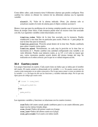 Como debes saber, cada instancia tiene 8 diferentes alarmas que puedes configurar. Para 
cambiar los valores (u obtener los valores) de las diferentes alarmas usa la siguiente 
variable: 
alarm[0..7] Valor de la alarma indicada. (Nota: ¡las alarmas solo se 
actualizan cuando el evento de alarma para el objeto contiene acciones!) 
Hemos visto que para los problemas de un timing complejo puedes usar el recurso de las 
líneas de tiempo (time lines). Cada instancia puede tener un recurso time line asociado 
con ella. Las siguientes variables están relacionadas con esto: 
timeline_index Índice de la time line asociada con la instancia. Puedes 
establecerlo a una time line en particular para usarla. Ponlo en –1 para pdejar de 
usar la time line para la instancia. 
timeline_position Posición actual dentro de la time line. Puedes cambiarla 
para saltar o repetir ciertas partes. 
timeline_speed Normalmente, en cada step la posición en la time line se 
incrementa en 1. Puedes cambiar esta cantidad configurando esta variable a un 
valor diferente. Puedes usar números reales, p. ej. 0.5. si el valor es mayor que 
uno, varios momentos pueden ocurrir dentro del mismo tiempo del step. Se 
realizarán en el orden correcto, por lo que no se saltará ninguna acción. 
30.4 Cuartos y score 
Los juegos funcionan en cuartos. Cada cuarto tiene un índice que se indica por el nombre 
del cuarto. El cuarto actual es almacenado en la variable room. No puedes asumir que los 
cuartos están numerados en un orden consecutivo. Por lo que nunca sumes o restes un número de 
la variable room. En lugar de ello usa las funciones y variables indicadas abajo. Por lo que una 
típica pieza de código que usarás sería: 
{ 
if (room != room_last) 
{ 
room_goto_next(); 
} 
else 
{ 
game_end(); 
} 
} 
Las siguientes variables y funciones se relacionan con los cuartos (rooms). 
room Índice del cuarto actual; puede cambiarse para ir a un cuarto diferente, pero 
major usa las rutinas listadas abajo. 
room_first* Índice del primer cuarto en el juego. 
room_last* Índice del ultimo cuarto en el juego. 
room_goto(numb) Ir al cuarto con indice numb. 
 