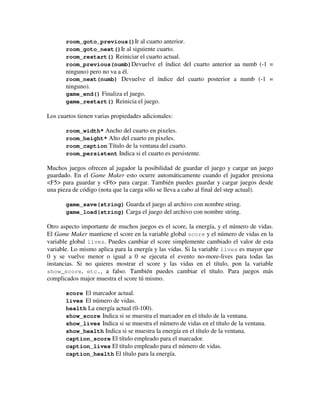 room_goto_previous()Ir al cuarto anterior. 
room_goto_next()Ir al siguiente cuarto. 
room_restart() Reiniciar el cuarto actual. 
room_previous(numb)Devuelve el índice del cuarto anterior aa numb (-1 = 
ninguno) pero no va a él. 
room_next(numb) Devuelve el índice del cuarto posterior a numb (-1 = 
ninguno). 
game_end() Finaliza el juego. 
game_restart() Reinicia el juego. 
Los cuartos tienen varias propiedades adicionales: 
room_width* Ancho del cuarto en pixeles. 
room_height* Alto del cuarto en pixeles. 
room_caption Título de la ventana del cuarto. 
room_persistent Indica si el cuarto es persistente. 
Muchos juegos ofrecen al jugador la posibilidad de guardar el juego y cargar un juego 
guardado. En el Game Maker esto ocurre automáticamente cuando el jugador presiona 
<F5> para guardar y <F6> para cargar. También puedes guardar y cargar juegos desde 
una pieza de código (nota que la carga sólo se lleva a cabo al final del step actual). 
game_save(string) Guarda el juego al archivo con nombre string. 
game_load(string) Carga el juego del archivo con nombre string. 
Otro aspecto importante de muchos juegos es el score, la energía, y el número de vidas. 
El Game Maker mantiene el score en la variable global score y el número de vidas en la 
variable global lives. Puedes cambiar el score simplemente cambiado el valor de esta 
variable. Lo mismo aplica para la energía y las vidas. Si la variable lives es mayor que 
0 y se vuelve menor o igual a 0 se ejecuta el evento no-more-lives para todas las 
instancias. Si no quieres mostrar el score y las vidas en el título, pon la variable 
show_score, etc., a falso. También puedes cambiar el título. Para juegos más 
complicados major muestra el score tú mismo. 
score El marcador actual. 
lives El número de vidas. 
health La energía actual (0-100). 
show_score Indica si se muestra el marcador en el título de la ventana. 
show_lives Indica si se muestra el número de vidas en el título de la ventana. 
show_health Indica si se muestra la energía en el título de la ventana. 
caption_score El título empleado para el marcador. 
caption_lives El título empleado para el número de vidas. 
caption_health El título para la energía. 
 
