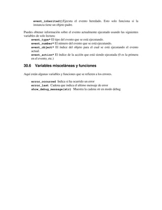 event_inherited()Ejecuta el evento heredado. Esto solo funciona si la 
instancia tiene un objeto padre. 
Puedes obtener información sobre el evento actualmente ejecutado usando las siguientes 
variables de solo lectura: 
event_type* El tipo del evento que se está ejecutando. 
event_number* El número del evento que se está ejecutando. 
event_object* El índice del objeto para el cual se está ejecutando el evento 
actual. 
event_action* El índice de la acción que está siendo ejecutada (0 es la primera 
en el evento, etc.) 
30.6 Variables misceláneas y funciones 
Aquí están algunas variables y funciones que se refieren a los errores. 
error_occurred Indica si ha ocurrido un error 
error_last Cadena que indica el ultimo mensaje de error 
show_debug_message(str) Muestra la cadena str en modo debug 
 