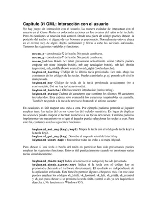 Capítulo 31 GML: Interacción con el usuario 
No hay juego sin interacción con el usuario. La manera estándar de interactuar con el 
usuario en el Game Maker es colocando acciones en los eventos del ratón o del teclado. 
Pero en ocasiones se necesita más control. Desde una pieza de código puedes checar la 
posición del ratón o si alguno de sus botones es presionado. Normalmente esto se checa 
en el evento step de algún objeto controlador y llevas a cabo las acciones adecuadas. 
Tenemos las siguientes variables y funciones: 
mouse_x* coordenada-X del ratón. No puede cambiarse. 
mouse_y* coordenada-Y del ratón. No puede cambiarse. 
mouse_button Botón del ratón presionado actualmente. como valores puedes 
emplear mb_none (ningún botón), mb_any (cualquier botón), mb_left (botón 
izquierdo), mb_middle (botón central) o mb_right (botón derecho). 
keyboard_lastkey Código de la última tecla presionada. Lee más abajo las 
constantes de los códigos de las teclas. Puedes cambiarlo, p. ej. ponerlo a 0 si tú lo 
manipulaste. 
keyboard_key Código de tecla de la tecla presionada actualmente (ve a 
continuación; 0 si no hay tecla presionada). 
keyboard_lastchar Último caracter introducido (como string). 
keyboard_string Cadena de caracteres que contiene los últimos 80 caracteres 
introducidos. Esta cadena solo contendrá los caracteres imprimibles en pantalla. 
También responde a la tecla de retroceso borrando el ultimo caracter. 
En ocasiones es útil mapear una tecla a otra. Por ejemplo pudieras permitir al jugador 
emplear tanto las teclas del cursor como las del teclado numérico. En lugar de duplicar 
las acciones puedes mapear el teclado numérico a las teclas del cursor. También pudieras 
implementar un mecanismo en el que el jugador pueda seleccionar las teclas a usar. Para 
este fin, contamos con las siguientes funciones 
keyboard_set_map(key1,key2) Mapea la tecla con el código de tecla key1 a 
la tecla key2. 
keyboard_get_map(key) Devuelve el mapeado actual de la tecla key. 
keyboard_unset_map() Reestablece todas las teclas a su mapa original. 
Para checar si una tecla o botón del ratón en particular han sido presionados puedes 
emplear las siguientes funciones. Esto es útil particularmente cuando se presionan varias 
teclas simultáneamente. 
keyboard_check(key) Indica si la tecla con el código key ha sido presionada. 
keyboard_check_direct(key) Indica si la tecla con el código key es 
presionada checando el hardware directamente. El resultado es independiente de 
la aplicación enfocada. Esta función permite algunos chequeos más. En este caso 
puedes emplear los códigos vk_lshift, vk_lcontrol, vk_lalt, vk_rshift, vk_rcontrol 
y vk_ralt para checar si se presiona la tecla shift, control o alt, ya sea izquierda o 
derecha. (¡No funciona en Windows 95!). 
 