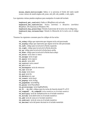 mouse_check_button(numb) Indica si se presiona el botón del ratón numb 
(como valores de numb emplea mb_none, mb_left, mb_middle, o mb_right). 
Las siguientes rutinas pueden emplease para manipular el estado del teclado: 
keyboard_get_numlock() Indica si BloqNum está activada. 
keyboard_set_numlock(on) Activa (on=true) o desactiva (on=false) 
BloqNum. (No funciona en Windows 95). 
keyboard_key_press(key) Simula el presionar de la tecla con el código key. 
keyboard_key_release(key) Simula la liberación de la tecla con el código 
key. 
Tenemos las siguientes constants para los códigos de las teclas: 
vk_nokey código que representa que ninguna tecla está presionada 
vk_anykey código que representa que alguna tecla ha sido presionada 
vk_left código para la tecla de la flecha izquierda 
vk_right código para la tecla de la flecha derecha 
vk_up código para la tecla de la fecha hacia arriba 
vk_down código para la tecla de la flecha hacia abajo 
vk_enter tecla enter (o intro) 
vk_escape tecla escape 
vk_space tecla espacio 
vk_shift tecla shift 
vk_control tecla control 
vk_alt tecla alt 
vk_backspace tecla de retroceso 
vk_tab tecla tab 
vk_home tecla inicio 
vk_end tecla fin 
vk_delete tecla supr 
vk_insert tecla insert 
vk_pageup tecla AvPag 
vk_pagedown tecla RePag 
vk_pause tecla Pausa/Inter 
vk_printscreen tecla ImpPnt/PetSis 
vk_f1 … vk_f12 códigos para las teclas de función desde F1 a F12 
vk_numpad0 … vk_numpad9 teclas numéricas en el teclado numérico 
vk_multiply tecla de multiplicación en el teclado numérico 
vk_divide tecla dedivisión en el teclado numérico 
vk_add tecla de suma en el teclado numérico 
vk_subtract tecla de resta en el teclado numérico 
vk_decimal tecla del punto decimal en el teclado numérido 
 