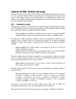 Capítulo 32 GML: Gráficos del juego 
Una parte importante de un juego son los gráficos. Game Maker normalmente se encarga 
de esto y en juegos simples no hay de que preocuparse. Pero algunas veces quieres más 
control. Para algunos aspectos hay acciones pero con código puedes controlar más 
aspectos. Este capítulo describe todas las variables para esto y da más información acerca 
de lo que realmente está sucediendo. 
32.1 Ventana y cursor 
Originalmente, el juego corre dentro de una ventana centrada. EL jugador puede cambiar 
esto presionando la tecla F4 a menos que esta opción no esté disponible. También puedes 
hacer esto desde el programa usando la siguiente variable: 
full_screen Esta variable es verdadera cuando se está en el modo de pantalla 
completa. Puedes cambiar el modo poniendo esta variable en verdadero o falso. 
Nota que en el modo de pantalla completa el título y la puntuación se muestran en la 
pantalla. (Esto se puede evitar en las opciones del juego.) En el modo de pantalla 
completa la imagen está centrada o escalada. Puedes controlar esto usando la siguiente 
variable: 
scale_window Esta variable indica le porcentaje de escala en el modo de 
ventana. 100 indica sin escala. 
scale_full Esta variable indica el porcentaje de escala en el modo de pantalla 
completa. 100 indica sin escala. 0 indica la máxima escala posible. 
El modo escalado puede ser lento en máquinas con un procesador o tarjeta de gráficos 
lentos. Los juegos corren por defecto con el cursor visible. Para la mayoría de los juegos 
no quieres esto. Para quitar el cursor usa la variable: 
show_cursor Cuando tiene el valor de falso, el cursor se hace invisible en el 
área de juego, de lo contrario es visible. 
También puedes asignar el cursor como uno de los predefinidos en Windows usando la 
siguiente función: 
set_cursor(cur) Da al cursor el valor asignado. Puedes usar las siguientes 
constantes: cr_default, cr_none, cr_arrrow, cr_cross, cr_beam, cr_size_nesw, 
cr_size_ns, cr_size_nwse, cr_size_we, cr_uparrow, cr_hourglass, cr_drag, 
cr_nodrop, cr_hsplit, cr_vsplit, cr_multidrag, cr_sqlwait, cr_no, cr_appstart, 
cr_help, cr_handpoint, cr_size_all. 
Por cierto, es muy fácil hacer tu propio objeto cursor. Solo crea un objeto con 
profundidad negativa que, en el evento sep, sigue la posición del mouse. 
Para saber la resolución del monitor, puedes usar las siguientes variables de sólo lectura: 
 