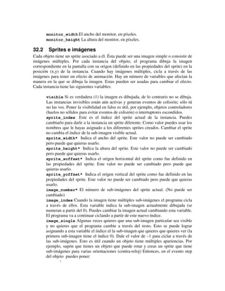 monitor_width El ancho del monitor, en píxeles. 
monitor_height La altura del monitor, en píxeles. 
32.2 Sprites e imágenes 
Cada objeto tiene un sprite asociado a él. Ésta puede ser una imagen simple o consistir de 
imágenes múltiples. Por cada instancia del objeto, el programa dibuja la imagen 
correspondiente en la pantalla con su origen (definido en las propiedades del sprite) en la 
posición (x,y) de la instancia. Cuando hay imágenes múltiples, cicla a través de las 
imágenes para tener un efecto de animación. Hay un número de variables que afectan la 
manera en la que se dibuja la imagen. Estas pueden ser usadas para cambiar el efecto. 
Cada instancia tiene las siguientes variables: 
visible Si es verdadera (1) la imagen es dibujada, de lo contrario no se dibuja. 
Las instancias invisibles están aún activas y generan eventos de colisión; sólo tú 
no las ves. Poner la visibilidad en falso es útil, por ejemplo, objetos controladores 
(hazlos no sólidos para evitar eventos de colisión) o interruptores escondidos. 
sprite_index Este es el índice del sprite actual de la instancia. Puedes 
cambiarlo para darle a la instancia un sprite diferente. Como valor puedes usar los 
nombres que le hayas asignado a los diferentes sprites creados. Cambiar el sprite 
no cambia el índice de la sub-imagen visible actual. 
sprite_width* Indica el ancho del sprite. Este valor no puede ser cambiado 
pero puede que quieras usarlo. 
sprite_height* Indica la altura del sprite. Este valor no puede ser cambiado 
pero puede que quieras usarlo. 
sprite_xoffset* Indica el origen horizontal del sprite como fue definido en 
las propiedades del sprite. Este valor no puede ser cambiado pero puede que 
quieras usarlo. 
sprite_yoffset* Indica el origen vertical del sprite como fue definido en las 
propiedades del sprite. Este valor no puede ser cambiado pero puede que quieras 
usarlo. 
image_number* El número de sub-imágenes del sprite actual. (No puede ser 
cambiado) 
image_index Cuando la imagen tiene múltiples sub-imágenes el programa cicla 
a través de ellos. Esta variable indica la sub-imagen actualmente dibujada (se 
numeran a partir del 0). Puedes cambiar la imagen actual cambiando esta variable. 
El programa va a continuar ciclando a partir de este nuevo índice. 
image_single Algunas veces quieres que una sub-imagen particular sea visible 
y no quieres que el programa cambie a través del resto. Esto se puede lograr 
asignando a esta variable el índice el la sub-imagen que quieres que quieres ver (la 
primera sub-imagen tiene el índice 0). Dale el valor de –1 para ciclar a través de 
las sub-imágenes. Esto es útil cuando un objeto tiene múltiples apariencias. Por 
ejemplo, supón que tienes un objeto que puede rotar y creas un sprite que tiene 
sub-imágenes para varias orientaciones (contra-reloj) Entonces, en el evento step 
del objeto puedes poner: 
{ 
 