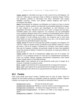 image_single = direction * image_number/360; 
} 
image_speed La velocidad con la que se cicla a través de las sub-imágenes. Un 
valor de 1 indica que en cada paso (step) se obtiene la siguiente imagen. Valores 
más pequeños cambian la sub-imagen más lento, mostrando cada imagen 
múltiples ocasiones. Valores más grandes saltarán imágenes para hacer el 
movimiento más rápido. 
depth Normalmente las imágenes son dibujadas en el orden en el que se crearon 
las instancias. Puedes cambiar esta indicando la profundidad (depth) de la imagen. 
El valor original es 0 a menos que especifiques un valor diferente en las 
propiedades del objeto. Mientras más alto sea el valor, la imagen está más lejos. 
(También puedes usar valores negativos). Las instancias con una profundidad 
mayor quedarán dibujadas detrás de las instancias de profundidad menor. Indicar 
la profundidad garantiza que las imágenes se dibujaran en el orden que quieras. 
(Por ejemplo, el avión enfrente de la nube). Las instancias que se usen como 
fondo deben de tener una profundidad positiva muy alta, y las de primer plano 
(foreground) una profundiad negativa muy baja. 
image_scale Un factor de escala que hace grande o pequeña a las imágenes. Un 
valor de 1 indica el tamaño normal. Cambiarla escala también cambia los valores 
del ancho y alto de la imagen e influencia las colisiones como puedes esperar. 
Nota que las imágenes escaladas (en particular cuando las haces más pequeñas) 
toman más tiempo de dibujar. Cambiar la escala puede ser usado para obtener un 
efecto de 3-D. 
image_alpha El valor de la transparencia (alpha) para usar en la imagen. Un 
valor de 1 es la condición normal. Un valor de 0 es completamente transparente. 
Úsalo con cuidado. Dibujar imágenes parcialmente transparentes toma mucho 
tiempo y puede reducir la velocidad del juego. 
bbox_left* Lado izquierdo de la caja perimetral usado para la imagen de la 
instancia. (Tomando en cuenta la escala) 
bbox_right* Lado derecho de la caja perimetral de la imagen de la instancia. 
bbox_top* Lado superior de la caja perimetral de la imagen de la instancia. 
bbox_bottom* Lado inferior de la caja perimetral de la imagen de la instancia. 
32.3 Fondos 
Cada cuarto puede tener hasta 8 fondos. También tiene un color de fondo. Todos los 
aspectos de estos fondos pueden ser cambiados usando las siguientes variables. (Algunas 
variables son arreglos que van del 0 al 7 indicando los diferentes fondos): 
background_color El color de fondo del cuarto 
background_showcolor Whether to clear the window in the background color. 
background_visible[0..7] Indica sI la imagen de fondo es visible. 
background_foreground[0..7] Indica si el fondo es una imagen de primer 
plano. 
background_index[0..7] Índice de la imagen del fondo. 
 