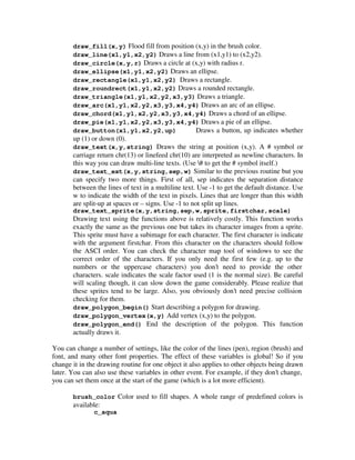 draw_fill(x,y) Flood fill from position (x,y) in the brush color. 
draw_line(x1,y1,x2,y2) Draws a line from (x1,y1) to (x2,y2). 
draw_circle(x,y,r) Draws a circle at (x,y) with radius r. 
draw_ellipse(x1,y1,x2,y2) Draws an ellipse. 
draw_rectangle(x1,y1,x2,y2) Draws a rectangle. 
draw_roundrect(x1,y1,x2,y2) Draws a rounded rectangle. 
draw_triangle(x1,y1,x2,y2,x3,y3) Draws a triangle. 
draw_arc(x1,y1,x2,y2,x3,y3,x4,y4) Draws an arc of an ellipse. 
draw_chord(x1,y1,x2,y2,x3,y3,x4,y4) Draws a chord of an ellipse. 
draw_pie(x1,y1,x2,y2,x3,y3,x4,y4) Draws a pie of an ellipse. 
draw_button(x1,y1,x2,y2,up) Draws a button, up indicates whether 
up (1) or down (0). 
draw_text(x,y,string) Draws the string at position (x,y). A # symbol or 
carriage return chr(13) or linefeed chr(10) are interpreted as newline characters. In 
this way you can draw multi-line texts. (Use # to get the # symbol itself.) 
draw_text_ext(x,y,string,sep,w) Similar to the previous routine but you 
can specify two more things. First of all, sep indicates the separation distance 
between the lines of text in a multiline text. Use -1 to get the default distance. Use 
w to indicate the width of the text in pixels. Lines that are longer than this width 
are split-up at spaces or – signs. Use -1 to not split up lines. 
draw_text_sprite(x,y,string,sep,w,sprite,firstchar,scale) 
Drawing text using the functions above is relatively costly. This function works 
exactly the same as the previous one but takes its character images from a sprite. 
This sprite must have a subimage for each character. The first character is indicate 
with the argument firstchar. From this character on the characters should follow 
the ASCI order. You can check the character map tool of windows to see the 
correct order of the characters. If you only need the first few (e.g. up to the 
numbers or the uppercase characters) you don’t need to provide the other 
characters. scale indicates the scale factor used (1 is the normal size). Be careful 
will scaling though, it can slow down the game considerably. Please realize that 
these sprites tend to be large. Also, you obviously don’t need precise collision 
checking for them. 
draw_polygon_begin() Start describing a polygon for drawing. 
draw_polygon_vertex(x,y) Add vertex (x,y) to the polygon. 
draw_polygon_end() End the description of the polygon. This function 
actually draws it. 
You can change a number of settings, like the color of the lines (pen), region (brush) and 
font, and many other font properties. The effect of these variables is global! So if you 
change it in the drawing routine for one object it also applies to other objects being drawn 
later. You can also use these variables in other event. For example, if they don’t change, 
you can set them once at the start of the game (which is a lot more efficient). 
brush_color Color used to fill shapes. A whole range of predefined colors is 
available: 
c_aqua 
 