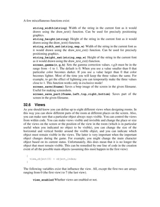 A few miscellaneous functions exist: 
string_width(string) Width of the string in the current font as it would 
drawn using the draw_text() function. Can be used for precisely positioning 
graphics. 
string_height(string) Height of the string in the current font as it would 
drawn using the draw_text() function. 
string_width_ext(string,sep,w) Width of the string in the current font as 
it would drawn using the draw_text_ext() function. Can be used for precisely 
positioning graphics. 
string_height_ext(string,sep,w) Height of the string in the current font 
as it would drawn using the draw_text_ext() function. 
screen_gamma(r,g,b) Sets the gamma correction values. r,g,b must be in the 
range from –1 to 1. The default is 0. When you use a value smaller than 0 that 
particular color becomes darker. If you use a value larger than 0 that color 
becomes lighter. Most of the time you will keep the three values the same. For 
example, to get the effect of lightning you can temporarily make the three values 
close to 1. This function works only in exclusive mode! 
screen_save(fname) Saves a bmp image of the screen in the given filename. 
Useful for making screenshots. 
screen_save_part(fname,left,top,right,bottom) Saves part of the 
screen in the given filename. 
32.6 Views 
As you should know you can define up to eight different views when designing rooms. In 
this way you can show different parts of the room at different places on the screen. Also, 
you can make sure that a particular object always stays visible. You can control the views 
from within code. You can make views visible and invisible and change the place or size 
of the views on the screen or the position of the view in the room (which is in particular 
useful when you indicated no object to be visible), you can change the size of the 
horizontal and vertical border around the visible object, and you can indicate which 
object must remain visible in the views. The latter is very important when the important 
object changes during the game. For example, you might change the main character 
object based on its current status. Unfortunately, this does mean that it is no longer the 
object that must remain visible. This can be remedied by one line of code in the creation 
event of all the possible main objects (assuming this must happen in the first view): 
{ 
view_object[0] = object_index; 
} 
The following variables exist that influence the view. All, except the first two are arrays 
ranging from 0 (the first view) to 7 (the last view). 
view_enabled Whether views are enabled or not. 
 