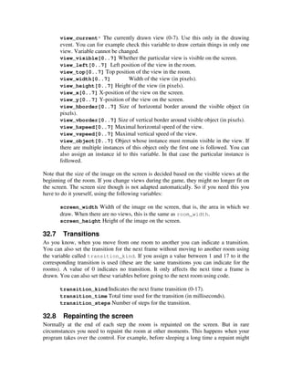 view_current* The currently drawn view (0-7). Use this only in the drawing 
event. You can for example check this variable to draw certain things in only one 
view. Variable cannot be changed. 
view_visible[0..7] Whether the particular view is visible on the screen. 
view_left[0..7] Left position of the view in the room. 
view_top[0..7] Top position of the view in the room. 
view_width[0..7] Width of the view (in pixels). 
view_height[0..7] Height of the view (in pixels). 
view_x[0..7] X-position of the view on the screen. 
view_y[0..7] Y-position of the view on the screen. 
view_hborder[0..7] Size of horizontal border around the visible object (in 
pixels). 
view_vborder[0..7] Size of vertical border around visible object (in pixels). 
view_hspeed[0..7] Maximal horizontal speed of the view. 
view_vspeed[0..7] Maximal vertical speed of the view. 
view_object[0..7] Object whose instance must remain visible in the view. If 
there are multiple instances of this object only the first one is followed. You can 
also assign an instance id to this variable. In that case the particular instance is 
followed. 
Note that the size of the image on the screen is decided based on the visible views at the 
beginning of the room. If you change views during the game, they might no longer fit on 
the screen. The screen size though is not adapted automatically. So if you need this you 
have to do it yourself, using the following variables: 
screen_width Width of the image on the screen, that is, the area in which we 
draw. When there are no views, this is the same as room_width. 
screen_height Height of the image on the screen. 
32.7 Transitions 
As you know, when you move from one room to another you can indicate a transition. 
You can also set the transition for the next frame without moving to another room using 
the variable called transition_kind. If you assign a value between 1 and 17 to it the 
corresponding transition is used (these are the same transitions you can indicate for the 
rooms). A value of 0 indicates no transition. It only affects the next time a frame is 
drawn. You can also set these variables before going to the next room using code. 
transition_kind Indicates the next frame transition (0-17). 
transition_time Total time used for the transition (in milliseconds). 
transition_steps Number of steps for the transition. 
32.8 Repainting the screen 
Normally at the end of each step the room is repainted on the screen. But in rare 
circumstances you need to repaint the room at other moments. This happens when your 
program takes over the control. For example, before sleeping a long time a repaint might 
 