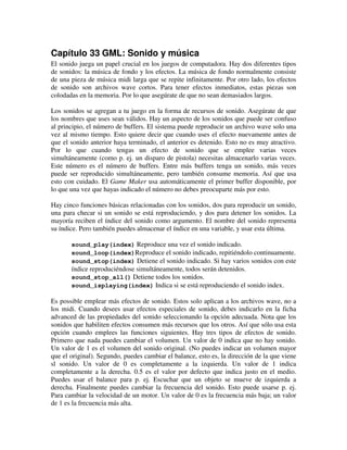 Capítulo 33 GML: Sonido y música 
El sonido juega un papel crucial en los juegos de computadora. Hay dos diferentes tipos 
de sonidos: la música de fondo y los efectos. La música de fondo normalmente consiste 
de una pieza de música midi larga que se repite infinitamente. Por otro lado, los efectos 
de sonido son archivos wave cortos. Para tener efectos inmediatos, estas piezas son 
colodadas en la memoria. Por lo que asegúrate de que no sean demasiados largos. 
Los sonidos se agregan a tu juego en la forma de recursos de sonido. Asegúrate de que 
los nombres que uses sean válidos. Hay un aspecto de los sonidos que puede ser confuso 
al principio, el número de buffers. El sistema puede reproducir un archivo wave solo una 
vez al mismo tiempo. Esto quiere decir que cuando uses el efecto nuevamente antes de 
que el sonido anterior haya terminado, el anterior es detenido. Esto no es muy atractivo. 
Por lo que cuando tengas un efecto de sonido que se emplee varias veces 
simultáneamente (como p. ej. un disparo de pistola) necesitas almacenarlo varias veces. 
Este número es el número de buffers. Entre más buffers tenga un sonido, más veces 
puede ser reproducido simultáneamente, pero también consume memoria. Así que usa 
esto con cuidado. El Game Maker usa automáticamente el primer buffer disponible, por 
lo que una vez que hayas indicado el número no debes preocuparte más por esto. 
Hay cinco funciones básicas relacionadas con los sonidos, dos para reproducir un sonido, 
una para checar si un sonido se está reproduciendo, y dos para detener los sonidos. La 
mayoría reciben el índice del sonido como argumento. El nombre del sonido representa 
su índice. Pero también puedes almacenar el índice en una variable, y usar esta última. 
sound_play(index) Reproduce una vez el sonido indicado. 
sound_loop(index)Reproduce el sonido indicado, repitiéndolo continuamente. 
sound_stop(index) Detiene el sonido indicado. Si hay varios sonidos con este 
índice reproduciéndose simultáneamente, todos serán detenidos. 
sound_stop_all() Detiene todos los sonidos. 
sound_isplaying(index) Indica si se está reproduciendo el sonido index. 
Es possible emplear más efectos de sonido. Estos solo aplican a los archivos wave, no a 
los midi. Cuando desees usar efectos especiales de sonido, debes indicarlo en la ficha 
advanced de las propiedades del sonido seleccionando la opción adecuada. Nota que los 
sonidos que habiliten efectos consumen más recursos que los otros. Así que sólo usa esta 
opción cuando emplees las funciones siguientes. Hay tres tipos de efectos de sonido. 
Primero que nada puedes cambiar el volumen. Un valor de 0 indica que no hay sonido. 
Un valor de 1 es el volumen del sonido original. (No puedes indicar un volumen mayor 
que el original). Segundo, puedes cambiar el balance, esto es, la dirección de la que viene 
sl sonido. Un valor de 0 es completamente a la izquierda. Un valor de 1 indica 
completamente a la derecha. 0.5 es el valor por defecto que indica justo en el medio. 
Puedes usar el balance para p. ej. Escuchar que un objeto se mueve de izquierda a 
derecha. Finalmente puedes cambiar la frecuencia del sonido. Esto puede usarse p. ej. 
Para cambiar la velocidad de un motor. Un valor de 0 es la frecuencia más baja; un valor 
de 1 es la frecuencia más alta. 
 
