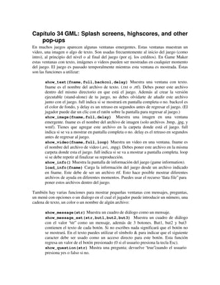 Capítulo 34 GML: Splash screens, highscores, and other 
pop-ups 
En muchos juegos aparecen algunas ventanas emergentes. Estas ventanas muestran un 
video, una imagen o algo de texto. Son usadas frecuentemente al inicio del juego (como 
intro), al principio del nivel o al final del juego (por ej. los créditos). En Game Maker 
estas ventanas con texto, imágenes o videos pueden ser mostradas en cualquier momento 
del juego. El juego es pausado temporalmente mientras esta ventana es mostrada. Éstas 
son las funciones a utilizar: 
show_text(fname,full,backcol,delay) Muestra una ventana con texto. 
fname es el nombre del archivo de texto. (.txt o .rtf). Debes poner este archivo 
dentro del mismo directorio en que está el juego. Además al crear la versión 
ejecutable (stand-alone) de tu juego, no debes olvidarte de añadir este archivo 
junto con el juego. full indica si se mostrará en pantalla completa o no. backcol es 
el color de fondo, y delay es un retraso en segundos antes de regresar el juego. (El 
jugador puede dar un clic con el ratón sobre la pantalla para regresar al juego.) 
show_image(fname,full,delay) Muestra una imagen en una ventana 
emergente. fname es el nombre del archivo de imagen (solo archivos .bmp, .jpg, y 
wmf). Tienes que agregar este archivo en la carpeta donde está el juego. full 
indica si se va a mostrar en pantalla completa o no. delay es el retraso en segundos 
antes de regresar al juego. 
show_video(fname,full,loop) Muestra un video en una ventana. fname es 
el nombre del archivo de video (.avi, .mpg). Debes poner este archivo en la misma 
carpeta donde esta el juego. full indica si se va a mostrar a pantalla completa. loop 
si se debe repetir al finalizar su reproducción. 
show_info() Muestra la pantalla de información del juego (game information). 
load_info(fname) Carga la información del juego desde un archivo indicado 
en fname. Este debe de ser un archivo rtf. Esto hace posible mostrar diferentes 
archivos de ayuda en diferentes momentos. Puedes usar el recurso “data file” para 
poner estos archivos dentro del juego. 
También hay varias funciones para mostrar pequeñas ventanas con mensajes, preguntas, 
un menú con opciones o un dialogo en el cual el jugador puede introducir un número, una 
cadena de texto, un color o un nombre de algún archivo: 
show_message(str) Muestra un cuadro de diálogo como un mensaje. 
show_message_ext(str,but1,but2,but3) Muestra un cuadro de diálogo 
con el valor “str” como un mensaje, además de 3 botones. But1, but2 y but3 
contienen el texto de cada botón. Si no escribes nada significará que el botón no 
se mostrará. En el texto puedes utilizar el símbolo & para indicar que el siguiente 
caracter debe ser usado como un acceso directo para este botón. Esta función 
regresa un valor de el botón presionado (0 si el usuario presiona la tecla Esc). 
show_question(str) Mustra una pregunta; devuelve “true”cuando el usuario 
presiona yes o falso si no. 
 