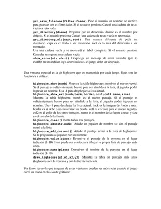 get_save_filename(filter,fname) Pide al usuario un nombre de archivo 
para guardar con el filtro dado. Si el usuario presiona Cancel una cadena de texto 
vacía es retornada. 
get_directory(dname) Pregunta por un directorio. dname es el nombre por 
defecto. Si el usuario presiona Cancel una cadena de texto vacía es retornada. 
get_directory_alt(capt,root) Una manera diferente de pedir un 
directorio. caps es el título a ser mostrado. root es la ruta del directorio a ser 
mostrado. 
Usa una cadena vacía y se mostrará el árbol completo. Si el usuario presiona 
Cancelar se regresa una cadena vacía. 
show_error(str,abort) Despliega un mensaje de error estándar (y/o lo 
escribe en un archivo log). abort indica si el juego debe ser abortado. 
Una ventana especial es la de highscore que es mantenida por cada juego. Estas son las 
funciones a utilizar: 
highscore_show(numb) Muestra la table highscores. numb es el nuevo record. 
Si el puntaje es suficientemente bueno para ser añadido a la lista, el jugador podrá 
ingresar un nombre. Usa -1 para desplegar la lista actual. 
highscore_show_ext(numb,back,border,col1,col2,name,size) 
Muestra la tabla highscore. numb es el nuevo puntaje. Si el puntaje es 
suficientemente bueno para ser añadido a la lista, el jugador podrá ingresar un 
nombre. Usa -1 para desplegar la lista actual. back es la imagen de fondo a usar, 
border es si debe o no mostrarse un borde. coll es el color para el nuevo registro, 
col2 es el color de los otros puntajes. name es el nombre de la fuente a usar, y size 
es el tamaño de la fuente. 
highscore_clear() Borra todos los puntajes. 
highscore_add(str,numb) Añade un jugador de nombre str con el puntaje 
numb a la lista. 
highscore_add_current() Añade el puntaje actual a la lista de highscores. 
Se le preguntará al jugador por un nombre. 
highscore_value(place) Devuelve el puntaje de la persona en el lugar 
indicado (1-10). Esto puede ser usado para dibujar tu propia lista de puntajes más 
altos. 
highscore_name(place) Devuelve el nombre de la persona en el lugar 
indicado (1-10). 
draw_highscore(x1,y1,x2,y2) Muestra la tabla de puntajes más altos 
(highscores) en la ventana y con la fuente indicada. 
Por favor recuerda que ninguna de estas ventanas pueden ser mostradas cuando el juego 
corre en modo exclusivo de gráficos! 
 