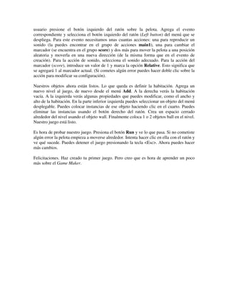 usuario presione el botón izquierdo del ratón sobre la pelota. Agrega el evento 
correspondiente y selecciona el botón izquierdo del ratón (Left button) del menú que se 
despliega. Para este evento necesitamos unas cuantas acciones: una para reproducir un 
sonido (la puedes encontrar en el grupo de acciones main1), una para cambiar el 
marcador (se encuentra en el grupo score) y dos más para mover la pelota a una posición 
aleatoria y moverla en una nueva dirección (de la misma forma que en el evento de 
creación). Para la acción de sonido, selecciona el sonido adecuado. Para la acción del 
marcador (score), introduce un valor de 1 y marca la opción Relative. Esto significa que 
se agregará 1 al marcador actual. (Si cometes algún error puedes hacer doble clic sobre la 
acción para modificar su configuración). 
Nuestros objetos ahora están listos. Lo que queda es definir la habitación. Agrega un 
nuevo nivel al juego, de nuevo desde el menú Add. A la derecha verás la habitación 
vacía. A la izquierda verás algunas propiedades que puedes modificar, como el ancho y 
alto de la habitación. En la parte inferior izquierda puedes seleccionar un objeto del menú 
desplegable. Puedes colocar instancias de ese objeto haciendo clic en el cuarto. Puedes 
eliminar las instancias usando el botón derecho del ratón. Crea un espacio cerrado 
alrededor del nivel usando el objeto wall. Finalmente coloca 1 o 2 objetos ball en el nivel. 
Nuestro juego está listo. 
Es hora de probar nuestro juego. Presiona el botón Run y ve lo que pasa. Si no cometiste 
algún error la pelota empieza a moverse alrededor. Intenta hacer clic en ella con el ratón y 
ve qué sucede. Puedes detener el juego presionando la tecla <Esc>. Ahora puedes hacer 
más cambios. 
Felicitaciones. Haz creado tu primer juego. Pero creo que es hora de aprender un poco 
más sobre el Game Maker. 
 