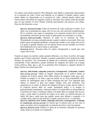 Los sprites usan mucha memoria. Para dibujarlos más rápido es importante almacenarlos 
en la memoria de video. Como está indicado en el capítulo 14 puedes indicar cuales 
sprites deben ser almacenados en la memoria de video. Además puedes indicar que 
ciertos sprites sólo deben ser cargados cuando se necesiten. Esos sprites serán descartados 
una vez que termine el nivel. Puedes controlar parcialmente este proceso con código. 
Estas son las funciones a usar: 
sprite_discard(numb) Libera la memoria de video usada por el sprite. Si el 
sprite usa la propiedad de cargar sólo en uso este será removido completamente. 
De lo contrario, una copia es mantenida en la memoria normal (de la cual hay 
normalmente suficiente) de este modo el sprite puede ser restaurado si se ocupa. 
sprite_restore(numb) Restaura al sprite en la memoria de video. 
Normalmente esto pasa automáticamente cuando el sprite es necesitado. Pero esto 
puede causar un pequeño problema, en particular cuando se usa cargar sólo en uso 
y el sprite es grande. Entonces tal vez quieras forzar esto por ejemplo en el inicio 
de la habitación en la cual el sprite es necesitado. 
discard_all() Descarta todos los sprites, backgrounds y sounds que usan 
cargar sólo en uso. 
Cuando un juego usa muchos sprites grandes diferentes, esto hace al archivo del juego 
grande y por lo tanto carga lento. Además, si quieres mantenerlos en la memoria de video 
mientras los necesites, esto incrementa el tamaño de la memoria requerida de manera 
considerable. Como alternativa, puedes distribuir las imágenes del sprite con el juego 
(como archivos .bmp, .jpg, o .gif; no se permiten otros formatos) y cargarlos durante el 
juego. Existen tres rutinas para ello: 
sprite_add(fname,imgnumb,precise,transparent,videomem,loadon 
use,xorig,yorig) Añade la imagen almacenada en el archivo fname al 
conjunto de recursos sprites. Sólo deben tratarse de imágenes bmp, jpg y gifs. 
Cuando la imagen es un bmp o jpg esta puede ser un strip conteniendo cierto 
número de subimágenes para el sprite enseguida del otro. Usa imgnumb para 
indicar su número (1 para una imagen simple). Para gifs animados, este 
argumento no es usado; el número de imágenes del gif es usado. precise indica si 
la coalición precisa debe ser usada. transparent indica si la imagen es 
particularmente transparente, videomem indica si el sprite debe ser almacenado en 
la memoria de video, y loadonuse indica si el sprite debe ser cargado sólo en uso. 
xorig y yorig indica la posición de origen en el sprite. La función devuelve el 
índice del nuevo sprite para que puedas usarlo para dibujar o asignarlo a la 
variable sprite_index de una instancia. Cuando ocurre un error -1 es devuelto. 
sprite_replace(ind,fname,imgnumb,precise,transparent,videome 
m,loadonuse,xorig,yorig) Lo mismo que el anterior pero en este caso el 
sprite con indice ind es reemplazado. La función devuelve si esto fue logrado. 
sprite_delete(ind) Elimina el sprite de la memoria, liberando la memoria 
usada. (Este ya no puede ser recuperado.) 
 