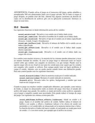 ADVERTENCIA: Cuando salvas el juego en el transcurso del juego, sprites añadidos o 
reemplazados NO son almacenados junto con el juego salvado. Por lo tanto si cargas el 
juego después, no podrán estar ahí más. Además hay algunas cuestiones de derecho de 
copia con la distribución de archivos gifs con tu aplicación (comercial). Entonces es 
mejor no usar éstos. 
35.2 Sounds 
Las siguientes funciones te darán información acerca de los sonidos: 
sound_exists(ind) Devuelve si un sonido con el índice dado existe. 
sound_get_name(ind) Devuelve el nombre de el sonido con el índice dado. 
sound_get_kind(ind) Devuelve el tipo de el sonido con el indice especificado 
(0=wave, 1=midi, 2=mp3, 10=unknown) 
sound_get_buffers(ind) Devuelve el número de buffers de le sonido con un 
índice especificado. 
sound_get_effect(ind) Devuelve si el sonido con el índice dado acepta 
efectos especiales. 
sound_get_loadonuse(ind) Devuelve si el sonido con el índice dado usa 
cargar sólo en uso. 
Los sonidos usan muchos recursos y la mayoría de los sistemas pueden almacenar y tocar 
un número limitado de sonidos. Si creas un juego largo te interesaría tener un mayor 
control sobre que sonidos son cargados en memoria y en que tiempo. Puedes usar la 
opción cargar sólo en uso (load on use) para los sonido para estar seguro que los sonidos 
son cargados sólo cuando se utilicen. Esto aunque puede tener un ligero problema al 
cargar el sonido. Además, esto no ayuda mucho cuando tienes una habitación grande. 
Para más control puedes usar los siguientes funciones: 
sound_discard(index) Libera la memoria usada por el sonido indicado. 
sound_restore(index) Restaura el sonido indicado en memoria. 
discard_all() Descarta todos los sprites, backgrounds y sonidos que usan 
load-on-use (cargar en uso). 
Cuando tu juego usa muchos sonidos complicados diferentes, por ejemplo, como música 
de fondo, es mejor no almacenarlos todos en dentro del juego. Esto hace el tamaño del 
archivo del juego muy grande. En cambio, es mejor proveerlos como archivos separados 
con el juego y cargarlos cuando sean necesitados. Esto puede reducir el tiempo de carga 
del juego. Las siguientes tres rutinas existen para ello: 
sound_add(fname,buffers,effects,loadonuse) Añade un sonido a el 
juego. fname es el nombre del archivo de sonido. buffers indica el número de 
buffers a ser usados, y effects y loadonuse indican si los efectos de sonido son 
permitidos y si el sonido debe ser almacenado en la memoria interna (true o false). 
La función devuelve el índice del nuevo sonido, el cual puede ser usado para tocar 
un sonido. (-1 si un error ocurre, por ejemplo que el archivo no exista). 
 