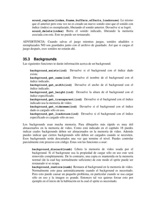 sound_replace(index,fname,buffers,effects,loadonuse) Lo mismo 
que el anterior pero esta vez no es creado un nuevo sonido sino que el sonido con 
índice (index) es reemplazado, liberando el sonido anterior. Devuelve si se logró. 
sound_delete(index) Borra el sonido indicado, liberando la memoria 
asociada con este. Este no puede ser restaurado. 
ADVERTENCIA: Cuando salvas el juego mientras juegas, sonidos añadidos o 
reemplazados NO son guardados junto con el archivo de guardado. Así que si cargas el 
juego después, esos sonidos no estarán ahí. 
35.3 Backgrounds 
Las siguientes funciones te darán información acerca de un background: 
background_exists(ind) Devuelve si el background con el índice dado 
existe. 
background_get_name(ind) Devuelve el nombre de el background con el 
índice indicado. 
background_get_width(ind) Devuelve el ancho de el background con el 
índice indicado. 
background_get_height(ind) Devuelve la altura de el background con el 
índice especificado. 
background_get_transparent(ind) Devuelve si el backgrund con el índice 
indicado usa la memoria de video. 
background_get_videomem(ind) Devuelve si el background con el índice 
dado es cargado sólo en uso. 
background_get_loadonuse(ind) Devuelve si el background con el índice 
especificado es cargado sólo en uso. 
Los backgrounds usan mucha memoria. Para dibujarlos más rápido es muy útil 
almacenarlos en la memoria de video. Como está indicado en el capítulo 18 puedes 
indicar cuales backgrounds deben ser almacenados en la memoria de video. Además 
puedes indicar que ciertos backgrounds sólo deben ser cargados cuando se necesiten. 
Esos backgrounds serán descartados una vez que termine el nivel. Puedes controlar 
parcialmente este proceso con código. Estas son las funciones a usar: 
background_discard(numb) Libera la memoria de video usada por el 
background. Si el backgroune usa la propiedad de cargar sólo en uso este será 
removido completamente. De lo contrario, una copia es mantenida en la memoria 
normal (de la cual hay normalmente suficiente) de este modo el sprite puede ser 
restaurado si se ocupa. 
background_restore(numb) Restaura al background en la memoria de video. 
Normalmente esto pasa automáticamente cuando el background es necesitado. 
Pero esto puede causar un pequeño problema, en particular cuando se usa cargar 
sólo en uso y la imagen es grande. Entonces tal vez quieras forzar esto por 
ejemplo en el inicio de la habitación en la cual el sprite es necesitado. 
 