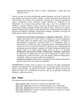 discard_all()Descarta todos los sprites, backgrounds y sounds que usan 
cargar sólo en uso. 
Cuando un juego usa muchos backgrounds grandes diferentes, esto hace al archivo del 
juego grande y por lo tanto carga lento. Además, si quieres mantenerlos en la memoria de 
video mientras los necesites, esto incrementa el tamaño de la memoria requerida de 
manera considerable. Como alternativa, puedes distribuir las imágenes de los 
backgrounds con el juego (como archivos .bmp, .jpg, o .gif; no se permiten otros 
formatos) y cargarlos durante el juego. Existen tres funciones para ello. Otro uso es 
cuanto quieres permitir al jugador escoger una imagen de fondo. Además tal vez quieras 
guardar la imagen desde el juego y usarla después como un background (por ejemplo un 
programa para dibujar). Finalmente, backgrounds complejos,, guardados como jpg usan 
mucho menos memoria. Aquí están las funciones: 
background_add(fname,transparent,videomem,loadonuse) Añade la 
imagen almacenada en el archivo fname al conjunto de recursos backgrounds. 
Sólo deben tratarse de imágenes bmp y jpg. transparent indica si la imagen es 
particularmente transparente, videomem indica si el background debe ser 
almacenado en la memoria de video, y loadonuse indica si el background debe ser 
cargado sólo en uso. La función devuelve el índice del nuevo background para 
que puedas usarlo para dibujar o asignarlo a la variable background_index[0] para 
hacerlo visible en el cuarto actual. Cuando ocurre un error -1 es devuelto. 
background_replace(ind,fname,transparent,videomem,loadonuse) 
Lo mismo que el anterior pero en este caso el background con índice ind es 
reemplazado. La función devuelve si esto fue logrado. Cuando el background es 
actualmente visible en el cuarto también será reemplazado. 
background_delete(ind) Elimina el background de la memoria, liberando la 
memoria usada. (Este ya no puede ser recuperado.) 
ADVERTENCIA: Cuando salvas el juego en el transcurso del juego, backgrounds 
añadidos o reemplazados NO son almacenados junto con el juego salvado. Por lo tanto si 
cargas el juego después, no podrán estar ahí más. Además hay algunas cuestiones de 
derecho de copia con la distribución de archivos gifs con tu aplicación (comercial). 
Entonces es mejor no usar éstos. 
35.4 Paths 
Las siguientes opciones te darán información acerca de los paths: 
path_exists(ind) Devuelve si el path con un indice dado existe. 
path_get_name(ind) Devuelve el nombre del path con un nombre dado. 
path_get_length(ind) Devuelve la longitud del path con el índice indicado. 
path_get_kind(ind) Devuelve el tipo de conexiones del path con el índice 
especificado (0=recto, 1=curvo). 
 