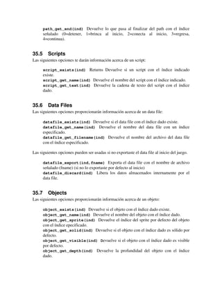 path_get_end(ind) Devuelve lo que pasa al finalizar del path con el índice 
señalado (0=detener, 1=brinca al inicio, 2=conecta al inicio, 3=regresa, 
4=continua). 
35.5 Scripts 
Las siguientes opciones te darán información acerca de un script: 
script_exists(ind) Returns Devuelve si un script con el índice indicado 
existe. 
script_get_name(ind) Devuelve el nombre del script con el índice indicado. 
script_get_text(ind) Devuelve la cadena de texto del script con el índice 
dado. 
35.6 Data Files 
Las siguientes opciones proporcionarán información acerca de un data file: 
datafile_exists(ind) Devuelve si el data file con el índice dado existe. 
datafile_get_name(ind) Devuelve el nombre del data file con un índice 
especificado. 
datafile_get_filename(ind) Devuelve el nombre del archivo del data file 
con el índice especificado. 
Las siguientes opciones pueden ser usadas si no exportaste el data file al inicio del juego. 
datafile_export(ind,fname) Exporta el data file con el nombre de archivo 
señalado (fname) (si no lo exportaste por defecto al inicio) 
datafile_discard(ind) Libera los datos almacenados internamente por el 
data file. 
35.7 Objects 
Las siguientes opciones proporcionarán información acerca de un objeto: 
object_exists(ind) Devuelve si el objeto con el índice dado existe. 
object_get_name(ind) Devuelve el nombre del objeto con el índice dado. 
object_get_sprite(ind) Devuelve el índice del sprite por defecto del objeto 
con el índice epecificado. 
object_get_solid(ind) Devuelve si el objeto con el índice dado es sólido por 
defecto. 
object_get_visible(ind) Devuelve si el objeto con el índice dado es visible 
por defecto. 
object_get_depth(ind) Devuelve la profundidad del objeto con el índice 
dado. 
 