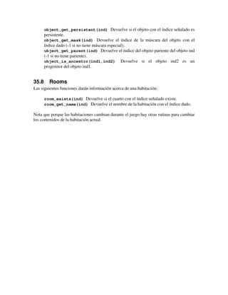 object_get_persistent(ind) Devuelve si el objeto con el índice señalado es 
persistente. 
object_get_mask(ind) Devuelve el índice de la máscara del objeto con el 
índice dado (-1 si no tiene máscara especial). 
object_get_parent(ind) Devuelve el índice del objeto pariente del objeto ind 
(-1 si no tiene pariente). 
object_is_ancestor(ind1,ind2) Devuelve si el objeto ind2 es un 
progenitor del objeto ind1. 
35.8 Rooms 
Las siguientes funciones darán información acerca de una habitación: 
room_exists(ind) Devuelve si el cuarto con el índice señalado existe. 
room_get_name(ind) Devuelve el nombre de la habitación con el índice dado. 
Nota que porque las habitaciones cambian durante el juego hay otras rutinas para cambiar 
los contenidos de la habitación actual. 
 