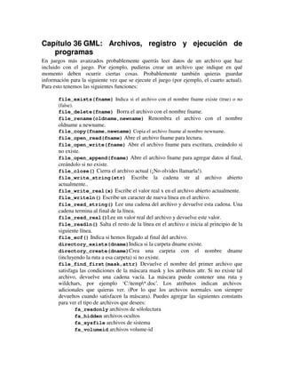 Capítulo 36 GML: Archivos, registro y ejecución de 
programas 
En juegos más avanzados probablemente querrás leer datos de un archivo que haz 
incluido con el juego. Por ejemplo, pudieras crear un archivo que indique en qué 
momento deben ocurrir ciertas cosas. Probablemente también quieras guardar 
información para la siguiente vez que se ejecute el juego (por ejemplo, el cuarto actual). 
Para esto tenemos las siguientes funciones: 
file_exists(fname) Indica si el archivo con el nombre fname existe (true) o no 
(false). 
file_delete(fname) Borra el archivo con el nombre fname. 
file_rename(oldname,newname) Renombra el archivo con el nombre 
oldname a newname. 
file_copy(fname,newname) Copia el archivo fname al nombre newname. 
file_open_read(fname) Abre el archivo fname para lectura. 
file_open_write(fname) Abre el archivo fname para escritura, creándolo si 
no existe. 
file_open_append(fname) Abre el archivo fname para agregar datos al final, 
creándolo si no existe. 
file_close() Cierra el archivo actual (¡No olvides llamarla!). 
file_write_string(str) Escribe la cadena str al archivo abierto 
actualmente.. 
file_write_real(x) Escribe el valor real x en el archivo abierto actualmente. 
file_writeln() Escribe un caracter de nueva línea en el archivo. 
file_read_string() Lee una cadena del archivo y devuelve esta cadena. Una 
cadena termina al final de la línea. 
file_read_real()Lee un valor real del archivo y devuelve este valor. 
file_readln() Salta el resto de la línea en el archivo e inicia al principio de la 
siguiente línea. 
file_eof() Indica si hemos llegado al final del archivo. 
directory_exists(dname)Indica si la carpeta dname existe. 
directory_create(dname)Crea una carpeta con el nombre dname 
(incluyendo la ruta a esa carpeta) si no existe. 
file_find_first(mask,attr) Devuelve el nombre del primer archivo que 
satisfaga las condiciones de la máscara mask y los atributos attr. Si no existe tal 
archivo, devuelve una cadena vacía. La máscara puede contener una ruta y 
wildchars, por ejemplo ‘C:temp*.doc’. Los atributos indican archivos 
adicionales que quieras ver. (Por lo que los archivos normales son siempre 
devueltos cuando satisfacen la máscara). Puedes agregar las siguientes constants 
para ver el tipo de archivos que desees: 
fa_readonly archivos de sólolectura 
fa_hidden archivos ocultos 
fa_sysfile archivos de sistema 
fa_volumeid archivos volume-id 
 