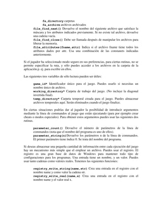 fa_directory carpetas 
fa_archive archivos archivados 
file_find_next() Devuelve el nombre del siguiente archivo que satisface la 
máscara y los atributos indicados previamente. Si no existe tal archivo, devuelve 
una cadena vacía. 
file_find_close() Debe ser llamada después de manipular los archivos para 
liberar la memoria. 
file_attributes(fname,attr) Indica si el archivo fname tiene todos los 
atributos dados por attr. Usa una combinación de las constanets indicadas 
anteriormente. 
Si el jugador ha seleccionado modo seguro en sus preferencias, para ciertas rutinas, no se 
permite especificar la ruta, y sólo puedes acceder a los archivos en la carpeta de la 
aplicación p. ej. para escribir en ellos. 
Las siguientes tres variables de sólo lectura pueden ser útiles: 
game_id* Identificador único para el juego. Puedes usarlo si necesitas un 
nombre único de archivo. 
working_directory* Carpeta de trabajo del juego. (No incluye la diagonal 
invertida final). 
temp_directory* Carpeta temporal creada para el juego. Puedes almacenar 
archivos temporales aquí. Serán eliminados cuando el juego finalice. 
En ciertas situaciones podrías dar al jugador la posibilidad de introducir argumentos 
mediante la línea de commandos al juego que están ejecutando (para por ejemplo crear 
cheats o modos especiales). Para obtener estos argumentos puedes usar las siguientes dos 
rutinas. 
parameter_count() Devuelve el número de parámetros de la línea de 
commandos (nota que el nombre del programa es uno de ellos). 
parameter_string(n)Devuelve los parámetros n de la línea de commandos. 
El primer parámetro tiene índice 0. Se trata del nombre del programa. 
Si deseas almacenar una pequeña cantidad de información entre cada ejecución del juego 
hay un mecanismo más simple que el emplear un archivo. Puedes usar el registro. El 
registro es una gran base de datos de Windows para mantener todo tipo de 
configuraciones para los programas. Una entrada tiene un nombre, y un valor. Puedes 
usar tanto cadenas como valores reales. Tenemos las siguientes funciones: 
registry_write_string(name,str) Crea una entrada en el registro con el 
nombre name y como valor la cadena str. 
registry_write_real(name,x) Crea una entrada en el registro con el 
nombre name y el valor real x. 
 