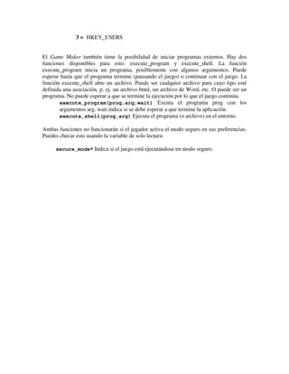 3 = HKEY_USERS 
El Game Maker también tiene la posibilidad de iniciar programas externos. Hay dos 
funciones disponibles para esto: execute_program y execute_shell. La función 
execute_program inicia un programa, posiblemente con algunos argumentos. Puede 
esperar hasta que el programa termine (pausando el juego) o continuar con el juego. La 
función execute_shell abre un archivo. Puede ser cualquier archivo para cuyo tipo esté 
definida una asociación, p. ej. un archivo html, un archivo de Word, etc. O puede ser un 
programa. No puede esperar a que se termine la ejecución por lo que el juego continúa. 
execute_program(prog,arg,wait) Exeuta el programa prog con los 
argumentos arg. wait indica si se debe esperar a que termine la aplicación. 
execute_shell(prog,arg) Ejecuta el programa (o archivo) en el entorno. 
Ambas funciones no funcionarán si el jugador activa el modo seguro en sus preferencias. 
Puedes checar esto usando la variable de solo lectura: 
secure_mode* Indica si el juego está ejecutándose en modo seguro. 
 