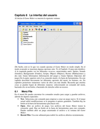 Capítulo 6 La interfaz del usuario 
Al iniciar el Game Maker se muestra la siguiente ventana: 
(De hecho, esto es lo que ves cuando ejecutas el Game Maker en modo simple. En el 
modo avanzado se muestran algunas opciones más. Ve el Capítulo 14 para más detalles). 
A la izquierda puedes ver los diferentes recursos, mencionados antes: Sprites, Sounds 
(Sonidos), Backgrounds (Fondos), Scripts, Objects (Objetos), Rooms (Habitaciones) y 
dos más: Game Information (Información del juego) y Game Options (Opciones del 
juego) En la parte superior está el ya conocido menú y la barra de herramientas. En este 
capítulo describiré brevemente las diferentes opciones del menú, los botones, etc. En 
capítulos posteriores trataremos varios de ellos con más detalle. Recuerda que muchas 
cosas se pueden lograr de diferentes maneras: seleccionando un comando del menú, 
haciendo clic en un botón, o haciendo clic derecho sobre un recurso. 
6.1 Menú File 
En el menú file puedes encontrar los comandos usuales para cargar y guardar archivos, 
además de algunos especiales: 
· New. Selecciona este comando para empezar a crear un juego nuevo. Si el juego 
actual sufrió modificaciones se te pregunta si quieres guardarlo. También hay un 
botón en la barra de herramientas para hacer esto. 
· Open. Abre un archivo de juego. Los archivos del Game Maker tienen la 
extensión .gmd. Hay un botón en la barra de herramientas para este comando. 
Puedes también abrir un juego arrastrando el archivo a la ventana del Game 
Maker. 
· Recent Files. Usa este submenú para reabrir los archivos abiertos recientemente. 
 