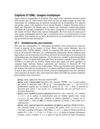 Capítulo 37 GML: Juegos multiplayer 
Jugar contra la computadora es divertido. Pero jugar contra oponentes humanos puede 
serlo mucho más. Es relativamente fácil crear este tipo de juegos porque no tienes que 
implementar IA compleja para un oponente manejado por la computadora. Por supuesto 
que puedes sentar a dos jugadores tras el mismo monitor y emplear diferentes teclas o 
algún otro dispositivo de entrada, pero es mucho más interesante cuando cada jugador 
está detrás de su propia computadora. O aún mejor, un jugador se encuentra del otro lado 
del océano. El Game Maker tiene soporte multijugador. Por favor toma en cuenta que el 
crear juegos multijugador efectivos que se sincronicen bien y no tengan latencia es una 
tarea difícil. Este capítulo da una breve descripción de las posibilidades. En el sitio web 
hay un tutorial con más información. 
37.1 Estableciendo una conexión 
Para que dos computadoras se comuniquen necesitarán sierto protocolo de conexión. 
Como la mayoría de los juegos, el Game Maker ofrece cuatro diferentes tipos de 
conexión: IPX, TCP/IP, Módem y Serial. La conexión IPX (para ser más precisos, se 
trata de un protocolo) funciona casi completamente transparente. Puede emplearse para 
jugar juegos con otras personas en la misma red local. Se necesita que esté instalada en tu 
computadora para que pueda emplearse. (Si no funciona, consulta la documentación de 
Windows. O ve a la opción Red dentro del Panel de Control y agrega el protocolo IPX). 
TCP/IP es el protocolo de internet. Puede usarse para jugar con otros jugadores en 
cualquier lugar mediante internet, suponiendo que conozcas su dirección IP. Una 
conexión modem se realiza a través del modem. Tienes que introducir cierta información 
del modem (una caden de inicialización y un número telefónico) para usarla. Finalmente, 
al usar la línea serial (una conexión directa entre las computadoras) necesitas introducir 
varias opciones de puertos. Hay cuatro funciones dentro del GML que pueden emplearse 
para inicializar estas conexiones: 
mplay_init_ipx()inicializa una conexión IPX. 
mplay_init_tcpip(addr)inicializa una conexión TCP/IP. addr es una cadena 
que indica la dirección web o IP, p. ej. 'www.gameplay.com' o '123.123.123.12', 
posiblemente seguida por un número de puerto (p. ej. ':12'). Sólo se necesita la 
dirección para unirse a una sesión (ve a continuación). En una red local no se 
necesitan direcciones. 
mplay_init_modem(initstr,phonenr)inicializa una conexión via módem. 
initstr es la cadena de inicialización para el módem (puede estar vacía). 
phonenr es una cadena que contiene el número telefónico a marcar (p. ej. 
'0201234567'). Sólo se neescita el número telefónico al unirse a una sesión (ve a 
continuación). 
mplay_init_serial(portno,baudrate,stopbits,parity,flow)inicializa 
una conexión serial. portno es el número del puerto (1-4). baudrate es la 
velocidad a emplear en baudios (100-256K). stopbits indica el número de bits de 
parada (0 = 1 bit, 1 = 1.5 bit, 2 = 2 bits). parity incida la paridad (0=ninguna, 
1=impar, 2=par, 3=mark). Y flow indica el tipo de control de flujo (0=ninguno, 
 