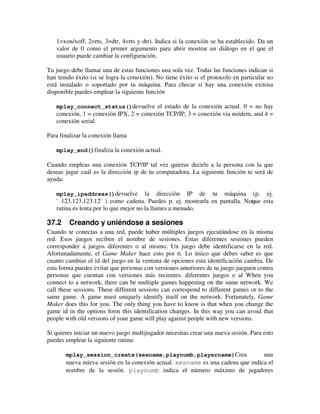 1=xon/xoff, 2=rts, 3=dtr, 4=rts y dtr). Indica si la conexión se ha establecido. Da un 
valor de 0 como el primer argumento para abrir mostrar un diálogo en el que el 
usuario puede cambiar la configuración. 
Tu juego debe llamar una de estas funciones una sola vez. Todas las funciones indican si 
han tenido éxito (si se logra la conexión). No tiene éxito si el protocolo en particular no 
está instalado o soportado por tu máquina. Para checar si hay una conexión exitosa 
disponible puedes emplear la siguiente función 
mplay_connect_status()devuelve el estado de la conexión actual. 0 = no hay 
conexión, 1 = conexión IPX, 2 = conexión TCP/IP, 3 = conexión via módem, and 4 = 
conexión serial. 
Para finalizar la conexión llama 
mplay_end()finaliza la conexión actual. 
Cuando empleas una conexión TCP/IP tal vez quieras decirle a la persona con la que 
deseas jugar cuál es la dirección ip de tu computadora. La siguiente función te será de 
ayuda: 
mplay_ipaddress()devuelve la dirección IP de tu máquina (p. ej. 
'123.123.123.12') como cadena. Puedes p. ej. mostrarla en pantalla. Noqtau e esta 
rutina es lenta por lo que mejor no la llames a menudo. 
37.2 Creando y uniéndose a sesiones 
Cuando te conectas a una red, puede haber múltiples juegos ejecutándose en la misma 
red. Esos juegos reciben el nombre de sesiones. Estas diferentes sesiones pueden 
corresponder a juegos diferentes o al mismo. Un juego debe identificarse en la red. 
Afortunadamente, el Game Maker hace esto por ti. Lo único que debes saber es que 
cuanto cambias el id del juego en la ventana de opciones esta identificación cambia. De 
esta forma puedes evitar que personas con versiones anteriores de tu juego jueguen contra 
personas que cuentan con versiones más recientes. diferentes juegos o al When you 
connect to a network, there can be multiple games happening on the same network. We 
call these sessions. These different sessions can correspond to different games or to the 
same game. A game must uniquely identify itself on the network. Fortunately, Game 
Maker does this for you. The only thing you have to know is that when you change the 
game id in the options form this identification changes. In this way you can avoid that 
people with old versions of your game will play against people with new versions. 
Si quieres iniciar un nuevo juego multijugador necesitas crear una nueva sesión. Para esto 
puedes emplear la siguiente rutina: 
mplay_session_create(sesname,playnumb,playername)Crea una 
nueva mieva sesión en la conexión actual. sesname es una cadena que indica el 
nombre de la sesión. playnumb indica el número máximo de jugadores 
 