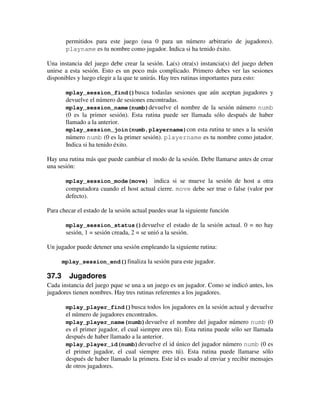 permitidos para este juego (usa 0 para un número arbitrario de jugadores). 
playname es tu nombre como jugador. Indica si ha tenido éxito. 
Una instancia del juego debe crear la sesión. La(s) otra(s) instancia(s) del juego deben 
unirse a esta sesión. Esto es un poco más complicado. Primero debes ver las sesiones 
disponibles y luego elegir a la que te unirás. Hay tres rutinas importantes para esto: 
mplay_session_find()busca todaslas sesiones que aún aceptan jugadores y 
devuelve el número de sesiones encontradas. 
mplay_session_name(numb)devuelve el nombre de la sesión número numb 
(0 es la primer sesión). Esta rutina puede ser llamada sólo después de haber 
llamado a la anterior. 
mplay_session_join(numb,playername)con esta rutina te unes a la sesión 
número numb (0 es la primer sesión). playername es tu nombre como jutador. 
Indica si ha tenido éxito. 
Hay una rutina más que puede cambiar el modo de la sesión. Debe llamarse antes de crear 
una sesión: 
mplay_session_mode(move) indica si se mueve la sesión de host a otra 
computadora cuando el host actual cierre. move debe ser true o false (valor por 
defecto). 
Para checar el estado de la sesión actual puedes usar la siguiente función 
mplay_session_status()devuelve el estado de la sesión actual. 0 = no hay 
sesión, 1 = sesión creada, 2 = se unió a la sesión. 
Un jugador puede detener una sesión empleando la siguiente rutina: 
mplay_session_end()finaliza la sesión para este jugador. 
37.3 Jugadores 
Cada instancia del juego pque se una a un juego es un jugador. Como se indicó antes, los 
jugadores tienen nombres. Hay tres rutinas referentes a los jugadores. 
mplay_player_find()busca todos los jugadores en la sesión actual y devuelve 
el número de jugadores encontrados. 
mplay_player_name(numb)devuelve el nombre del jugador número numb (0 
es el primer jugador, el cual siempre eres tú). Esta rutina puede sólo ser llamada 
después de haber llamado a la anterior. 
mplay_player_id(numb)devuelve el id único del jugador número numb (0 es 
el primer jugador, el cual siempre eres tú). Esta rutina puede llamarse sólo 
después de haber llamado la primera. Este id es usado al enviar y recibir mensajes 
de otros jugadores. 
 