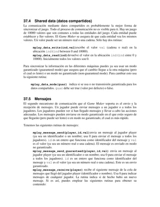 37.4 Shared data (datos compartidos) 
La comunicación mediante datos compartidos es probablemente la mejor forma de 
sincronizar el juego. Todo el proceso de comunicación no es visible para ti. Hay un juego 
de 10000 valores que son comunes a todas las entidades del juego. Cada entidad puede 
establecer y ller valores. El Game Maker se asegura de que cada entidad vea los mismos 
valores. Un valor puede ser un número real o una cadena. Sólo hay dos rutinas: 
mplay_data_write(ind,val)escribe el valor val (cadena o real) en la 
ubicación ind (ind between 0 and 10000). 
mplay_data_read(ind)devuelve el valor en la ubicación ind (ind entre 0 y 
10000). Inicialmente todos los valores son 0. 
Para sincronizar la información en las diferentes máquinas puedes ya sea usar un modo 
garantizado (guaranteed mode) que asegura que el cambio llegue a la otra máquina (pero 
el cual es lento) o un modo no garantizado (non-guaranteed mode). Para cambiar esto usa 
la siguiente rutina: 
mplay_data_mode(guar) indica si se usa o no transmisión garantizada para los 
datos compartidos. guar debe ser true (valor por defecto) o false. 
37.5 Mensajes 
El segundo mecanismo de comunicación que el Game Maker soporta es el envio y la 
recepción de mensajes. Un jugador puede enviar mensajes a un jugador o a todos los 
jugadores. Los jugadores pueden ver si han llegado mensajes y llevar a cabo las acciones 
adecuadas. Los mensajes pueden enviarse en modo garantizado en el que estás seguro de 
que llegarán (pero puede ser lento) o en modo no garantizado, el cual es más rápido. 
Tenemos las siguientes rutinas de mensajes: 
mplay_message_send(player,id,val)envia un mensaje al jugador player 
(ya sea un identificador o un nombre; usa 0 para enviar el mensaje a todos los 
jugadores). id es un entero que funciona como identificador del mensaje y val 
es el valor (ya sea un número real o una cadena). El mensaje es enviado en modo 
no garantizado. 
mplay_message_send_guaranteed(player,id,val) envia un mensaje al 
jugador player (ya sea un identificador o un nombre; usa 0 para enviar el mensaje 
a todos los jugadores). id es un entero que funciona como identificador del 
mensaje y val es el valor (ya sea un número real o una cadena). Este es un envio 
garantizado. 
mplay_message_receive(player) recibe el siguiente mensaje de la cola de 
mensajes que llegó del jugador player (identificador o nombre). Usa 0 para indicar 
mensajes de cualquier jugador. La rutina indica si de hecho hubo un nuevo 
mensaje. Si es así, puedes emplear las siguientes rutinas para obtener su 
contenido: 
 